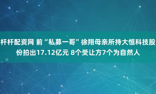 杆杆配资网 前“私募一哥”徐翔母亲所持大恒科技股份拍出17.12亿元 8个受让方7个为自然人