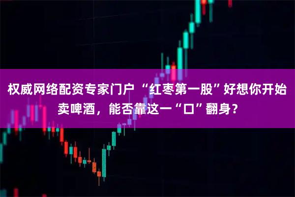 权威网络配资专家门户 “红枣第一股”好想你开始卖啤酒，能否靠这一“口”翻身？