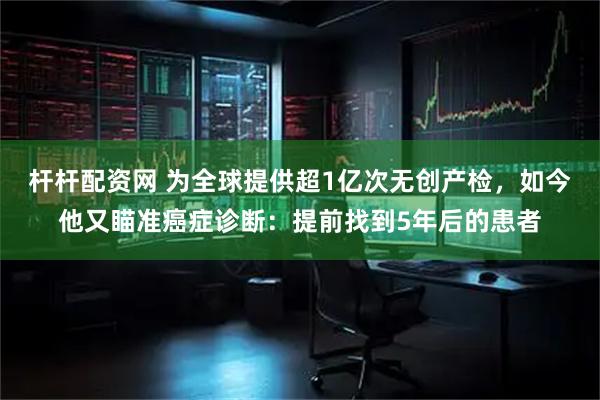 杆杆配资网 为全球提供超1亿次无创产检，如今他又瞄准癌症诊断：提前找到5年后的患者
