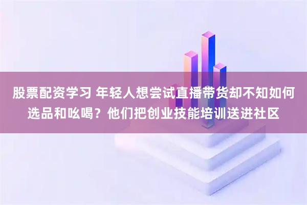 股票配资学习 年轻人想尝试直播带货却不知如何选品和吆喝？他们把创业技能培训送进社区