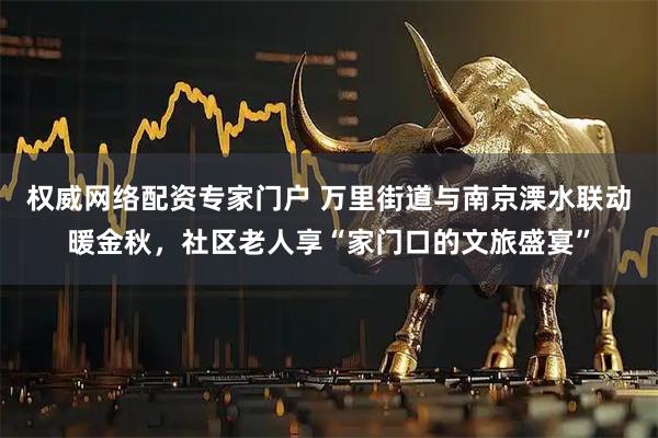 权威网络配资专家门户 万里街道与南京溧水联动暖金秋，社区老人享“家门口的文旅盛宴”