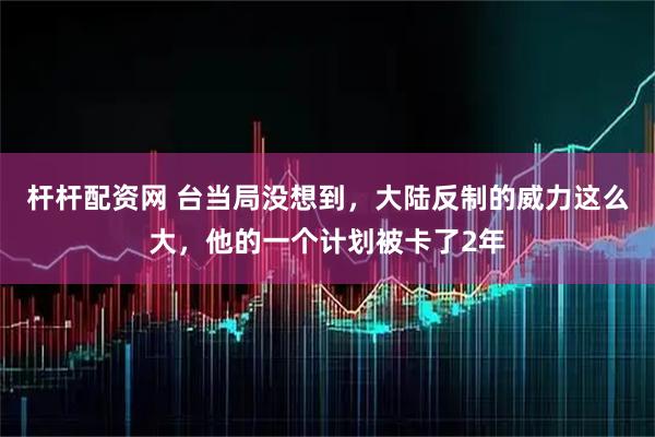 杆杆配资网 台当局没想到，大陆反制的威力这么大，他的一个计划被卡了2年