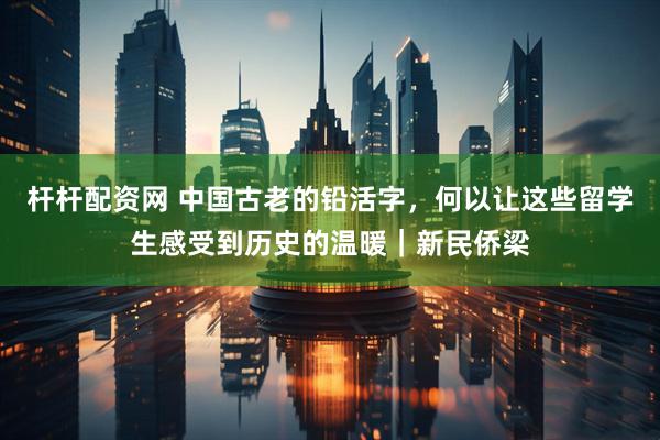杆杆配资网 中国古老的铅活字，何以让这些留学生感受到历史的温暖｜新民侨梁