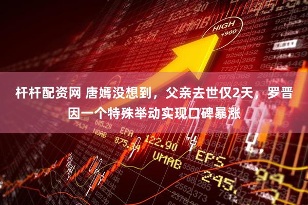 杆杆配资网 唐嫣没想到，父亲去世仅2天，罗晋因一个特殊举动实现口碑暴涨