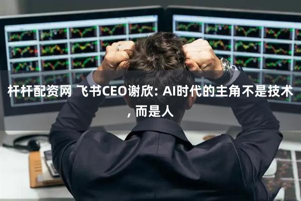 杆杆配资网 飞书CEO谢欣: AI时代的主角不是技术, 而是人