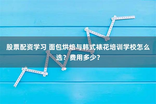 股票配资学习 面包烘焙与韩式裱花培训学校怎么选？费用多少？