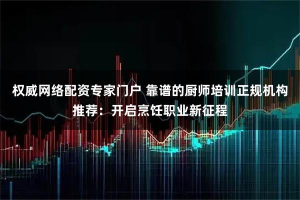 权威网络配资专家门户 靠谱的厨师培训正规机构推荐：开启烹饪职业新征程