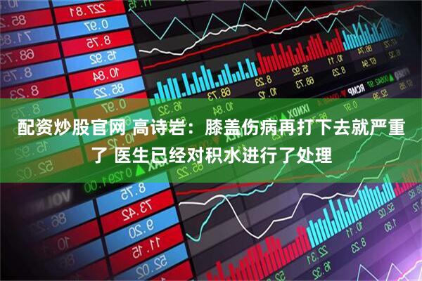配资炒股官网 高诗岩：膝盖伤病再打下去就严重了 医生已经对积水进行了处理