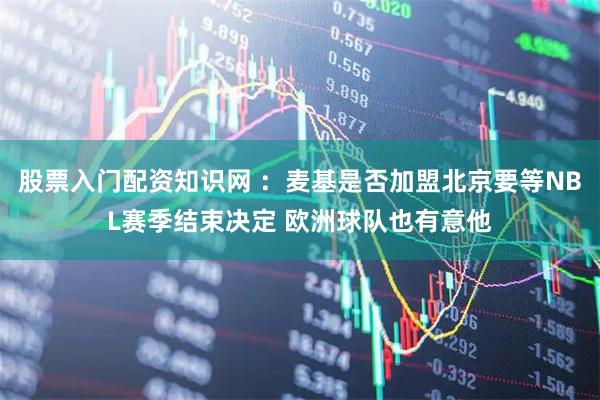 股票入门配资知识网 ：麦基是否加盟北京要等NBL赛季结束决定 欧洲球队也有意他