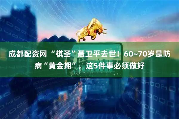 成都配资网 “棋圣”聂卫平去世！60~70岁是防病“黄金期”，这5件事必须做好