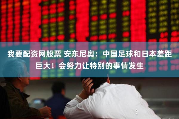 我要配资网股票 安东尼奥：中国足球和日本差距巨大！会努力让特别的事情发生