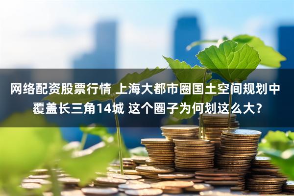 网络配资股票行情 上海大都市圈国土空间规划中 覆盖长三角14城 这个圈子为何划这么大？