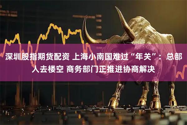 深圳股指期货配资 上海小南国难过“年关”：总部人去楼空 商务部门正推进协商解决