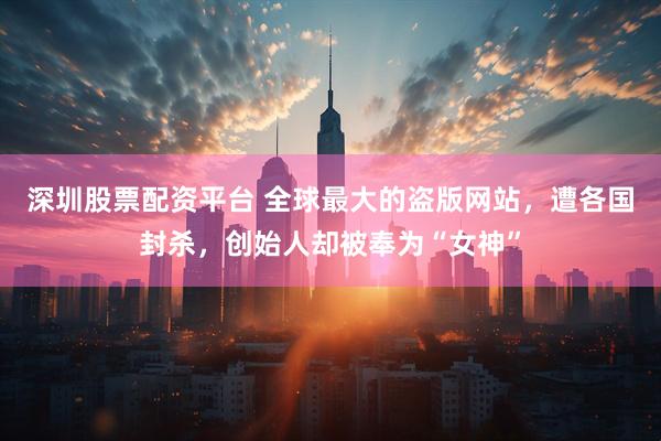 深圳股票配资平台 全球最大的盗版网站，遭各国封杀，创始人却被奉为“女神”
