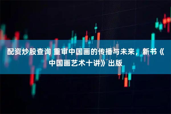 配资炒股查询 重审中国画的传播与未来，新书《中国画艺术十讲》出版