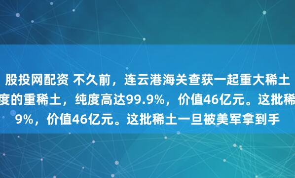 股投网配资 不久前，连云港海关查获一起重大稀土走私案。220吨高纯度的重稀土，纯度高达99.9%，价值46亿元。这批稀土一旦被美军拿到手