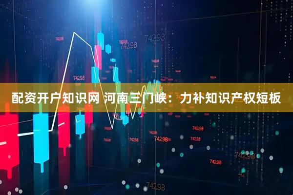 配资开户知识网 河南三门峡：力补知识产权短板