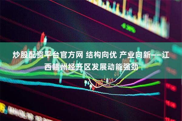 炒股配资平台官方网 结构向优 产业向新——江西赣州经开区发展动能强劲