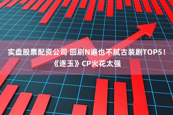 实盘股票配资公司 回刷N遍也不腻古装剧TOP5！《逐玉》CP火花太强