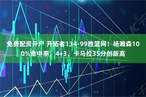 免费配资开户 开拓者134-99胜篮网！杨瀚森100%命中率，4+3，卡马拉35分创新高