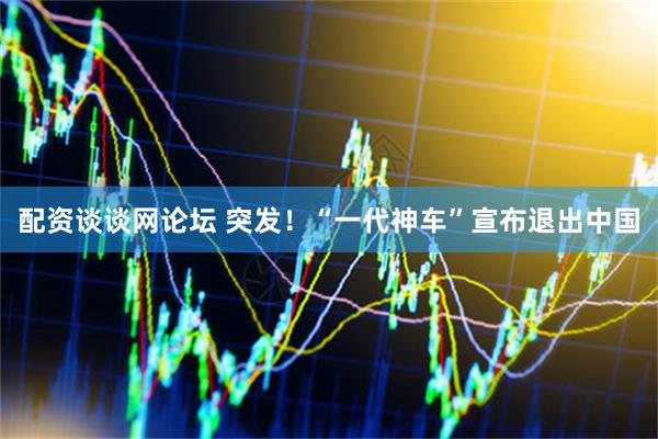 配资谈谈网论坛 突发！“一代神车”宣布退出中国