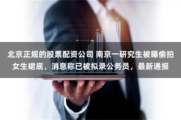北京正规的股票配资公司 南京一研究生被曝偷拍女生裙底，消息称已被拟录公务员，最新通报