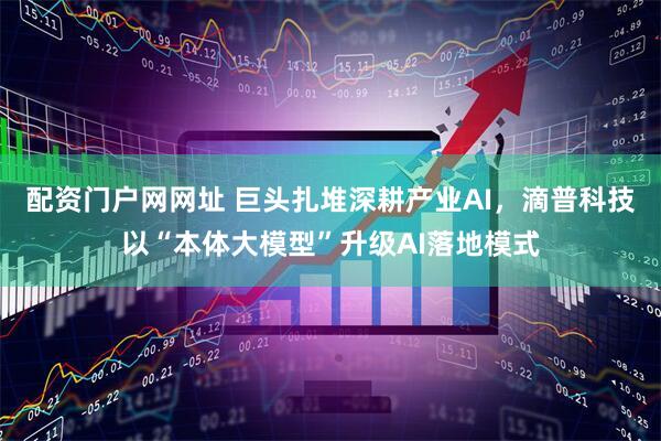 配资门户网网址 巨头扎堆深耕产业AI，滴普科技以“本体大模型”升级AI落地模式