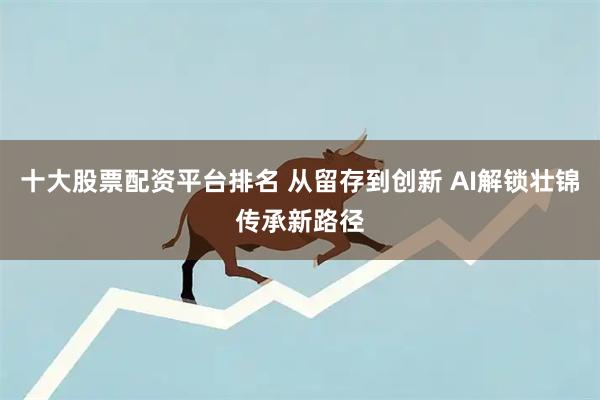 十大股票配资平台排名 从留存到创新 AI解锁壮锦传承新路径