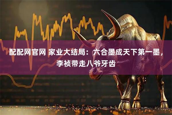 配配网官网 家业大结局：六合墨成天下第一墨，李祯带走八爷牙齿