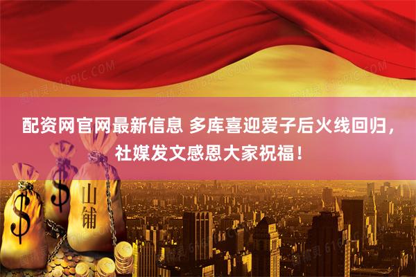 配资网官网最新信息 多库喜迎爱子后火线回归，社媒发文感恩大家祝福！