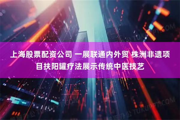上海股票配资公司 一展联通内外贸 株洲非遗项目扶阳罐疗法展示传统中医技艺