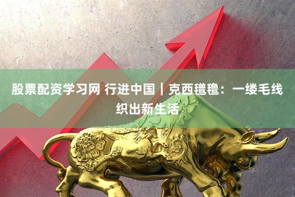 股票配资学习网 行进中国｜克西氆氇：一缕毛线织出新生活