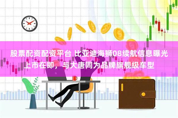 股票配资配资平台 比亚迪海狮08续航信息曝光上市在即，与大唐同为品牌旗舰级车型