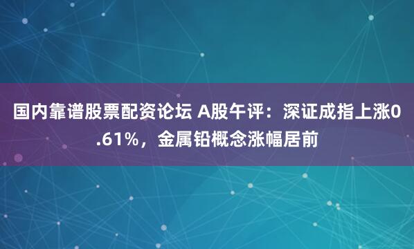 国内靠谱股票配资论坛 A股午评：深证成指上涨0.61%，金属铅概念涨幅居前