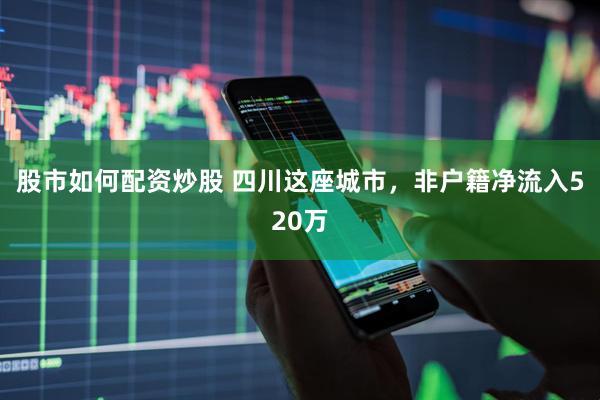 股市如何配资炒股 四川这座城市，非户籍净流入520万